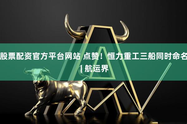 股票配资官方平台网站 点赞！恒力重工三船同时命名 | 航运界