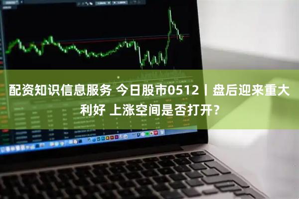 配资知识信息服务 今日股市0512丨盘后迎来重大利好 上涨空间是否打开？