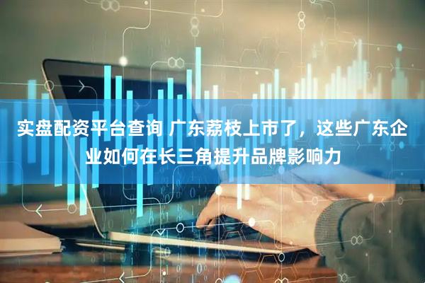 实盘配资平台查询 广东荔枝上市了，这些广东企业如何在长三角提升品牌影响力