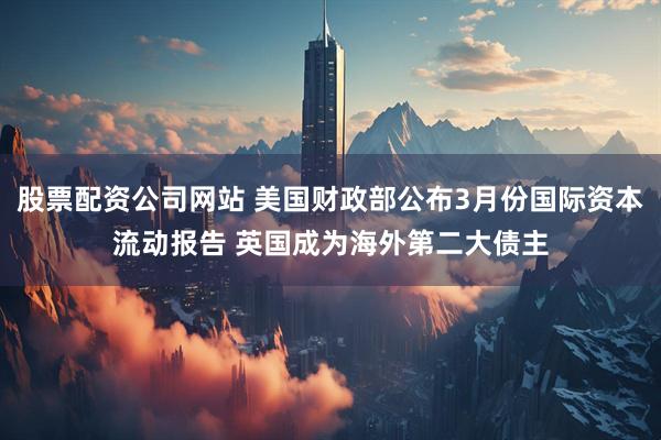 股票配资公司网站 美国财政部公布3月份国际资本流动报告 英国成为海外第二大债主