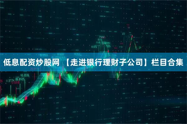 低息配资炒股网 【走进银行理财子公司】栏目合集