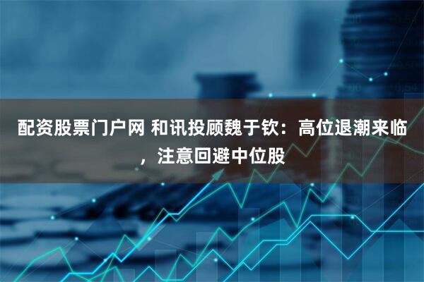 配资股票门户网 和讯投顾魏于钦：高位退潮来临，注意回避中位股