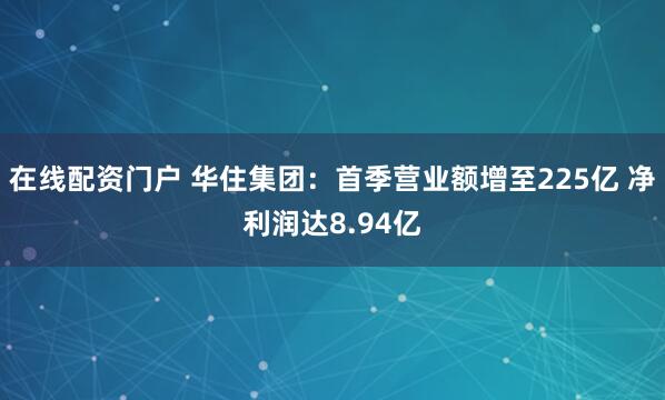 在线配资门户 华住集团：首季营业额增至225亿 净利润达8.94亿