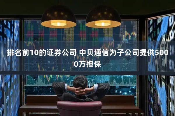 排名前10的证券公司 中贝通信为子公司提供5000万担保