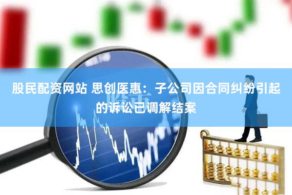 股民配资网站 思创医惠：子公司因合同纠纷引起的诉讼已调解结案