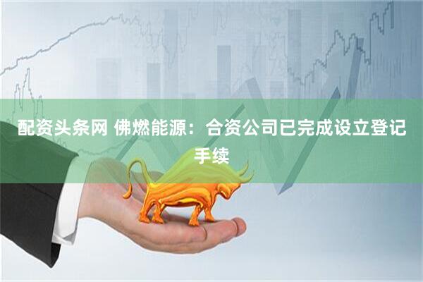 配资头条网 佛燃能源：合资公司已完成设立登记手续