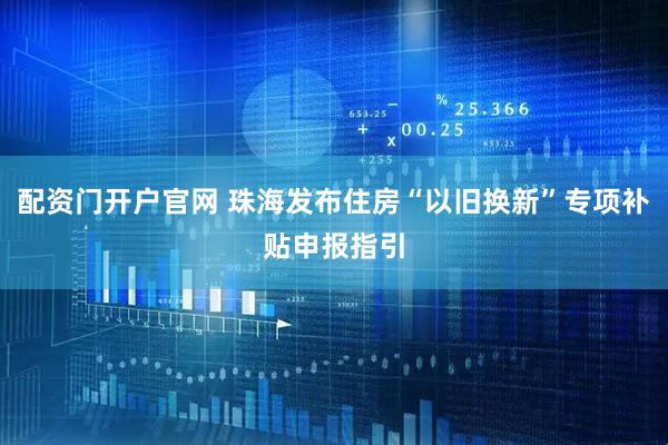 配资门开户官网 珠海发布住房“以旧换新”专项补贴申报指引