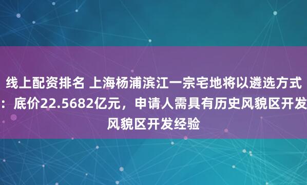 线上配资排名 上海杨浦滨江一宗宅地将以遴选方式出让：底价22.5682亿元，申请人需具有历史风貌区开发经验