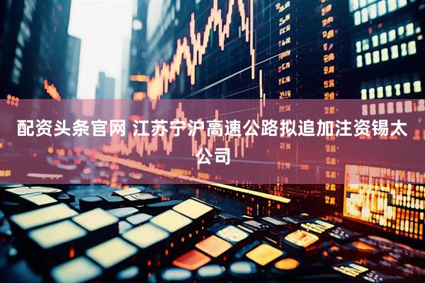配资头条官网 江苏宁沪高速公路拟追加注资锡太公司