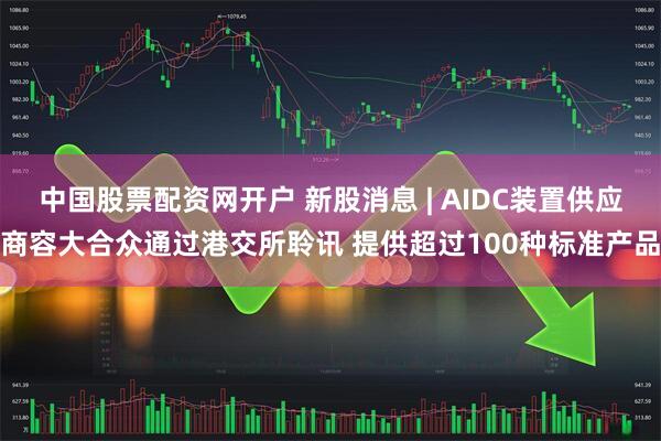 中国股票配资网开户 新股消息 | AIDC装置供应商容大合众通过港交所聆讯 提供超过100种标准产品