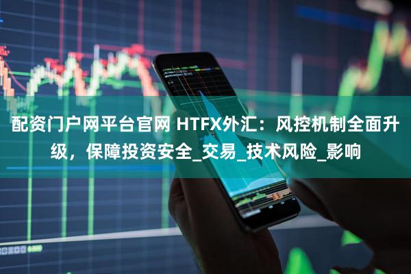 配资门户网平台官网 HTFX外汇：风控机制全面升级，保障投资安全_交易_技术风险_影响