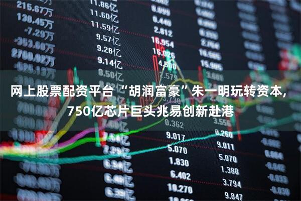 网上股票配资平台 “胡润富豪”朱一明玩转资本, 750亿芯片巨头兆易创新赴港