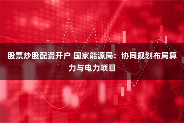 股票炒股配资开户 国家能源局：协同规划布局算力与电力项目