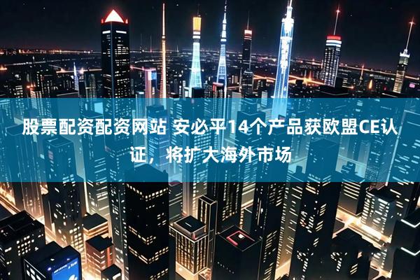 股票配资配资网站 安必平14个产品获欧盟CE认证，将扩大海外市场