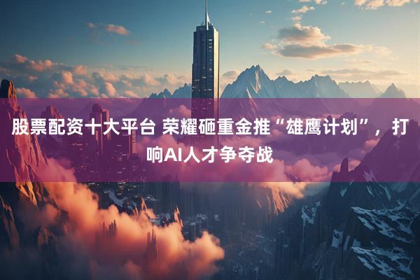 股票配资十大平台 荣耀砸重金推“雄鹰计划”，打响AI人才争夺战