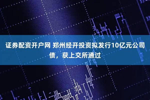 证券配资开户网 郑州经开投资拟发行10亿元公司债，获上交所通过
