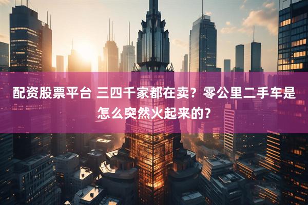 配资股票平台 三四千家都在卖？零公里二手车是怎么突然火起来的？