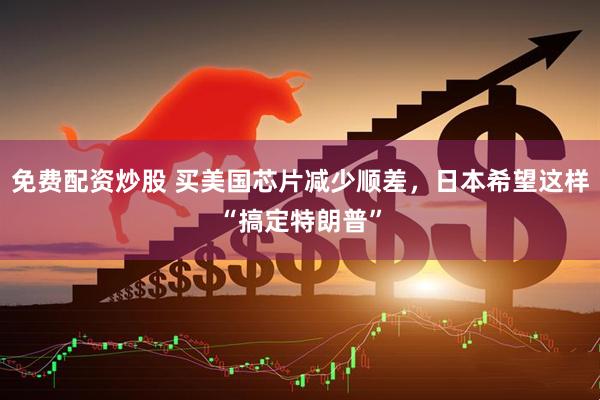 免费配资炒股 买美国芯片减少顺差，日本希望这样“搞定特朗普”