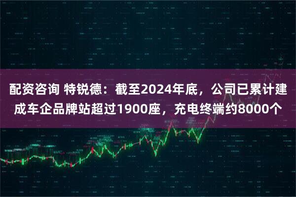 配资咨询 特锐德：截至2024年底，公司已累计建成车企品牌站超过1900座，充电终端约8000个