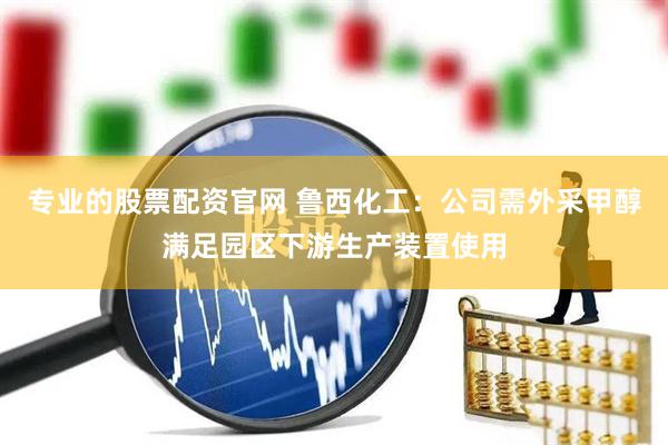 专业的股票配资官网 鲁西化工：公司需外采甲醇满足园区下游生产装置使用