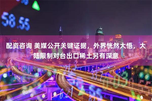 配资咨询 美媒公开关键证据，外界恍然大悟，大陆限制对台出口稀土另有深意