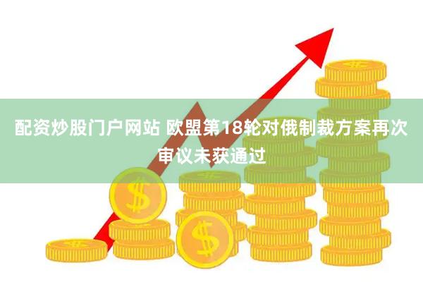 配资炒股门户网站 欧盟第18轮对俄制裁方案再次审议未获通过