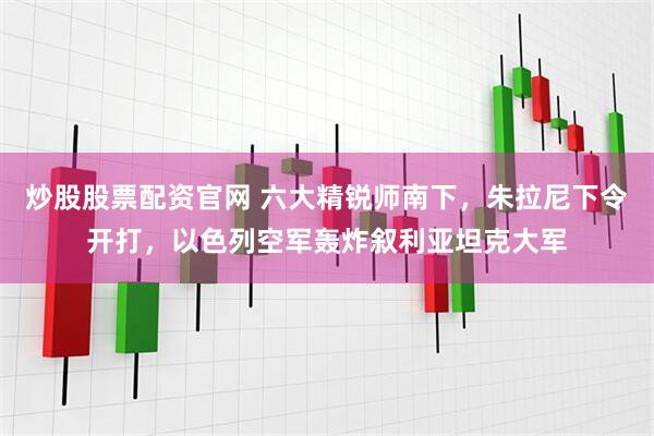 炒股股票配资官网 六大精锐师南下，朱拉尼下令开打，以色列空军轰炸叙利亚坦克大军