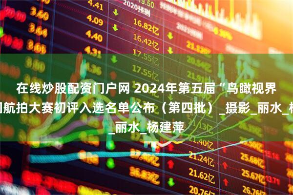 在线炒股配资门户网 2024年第五届“鸟瞰视界”全国航拍大赛初评入选名单公布（第四批）_摄影_丽水_杨建萍
