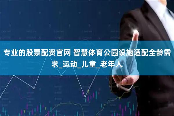 专业的股票配资官网 智慧体育公园设施适配全龄需求_运动_儿童_老年人