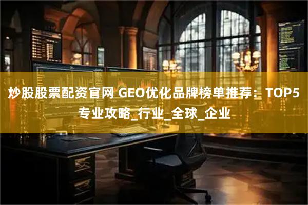 炒股股票配资官网 GEO优化品牌榜单推荐：TOP5专业攻略_行业_全球_企业