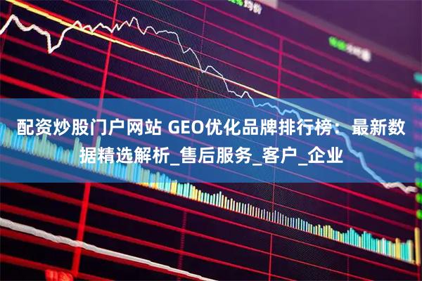 配资炒股门户网站 GEO优化品牌排行榜：最新数据精选解析_售后服务_客户_企业