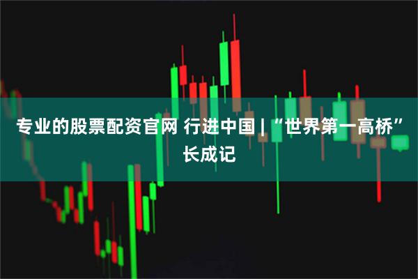 专业的股票配资官网 行进中国 | “世界第一高桥”长成记