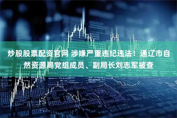 炒股股票配资官网 涉嫌严重违纪违法！通辽市自然资源局党组成员、副局长刘志军被查