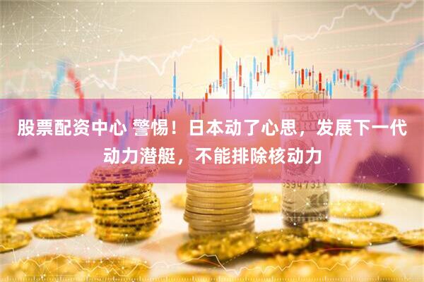 股票配资中心 警惕！日本动了心思，发展下一代动力潜艇，不能排除核动力