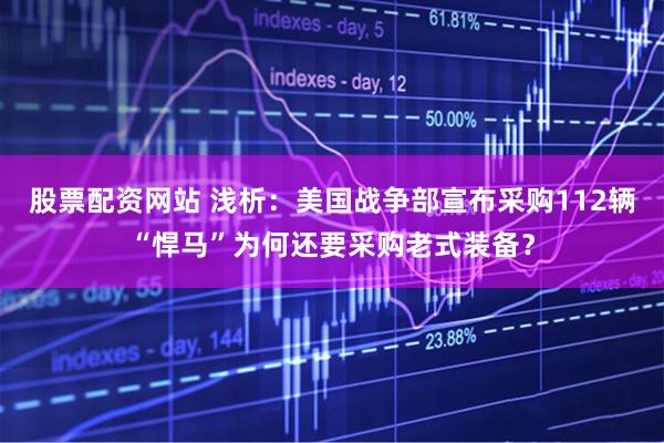 股票配资网站 浅析：美国战争部宣布采购112辆“悍马”为何还要采购老式装备？