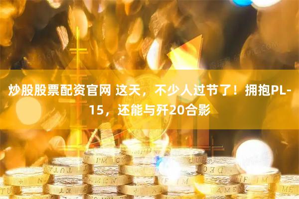 炒股股票配资官网 这天，不少人过节了！拥抱PL-15，还能与歼20合影